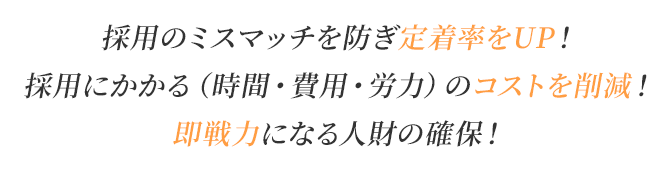 採用のミスマッチを防ぎ定着率をUP！/採用にかかる（時間・費用・労力）のコストを削減！/即戦力になる人財の確保！